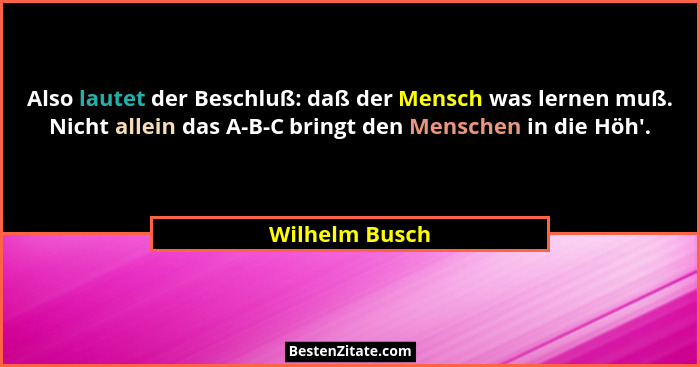 Also lautet der Beschluß: daß der Mensch was lernen muß. Nicht allein das A-B-C bringt den Menschen in die Höh'.... - Wilhelm Busch