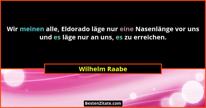 Wir meinen alle, Eldorado läge nur eine Nasenlänge vor uns und es läge nur an uns, es zu erreichen.... - Wilhelm Raabe