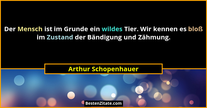 Der Mensch ist im Grunde ein wildes Tier. Wir kennen es bloß im Zustand der Bändigung und Zähmung.... - Arthur Schopenhauer