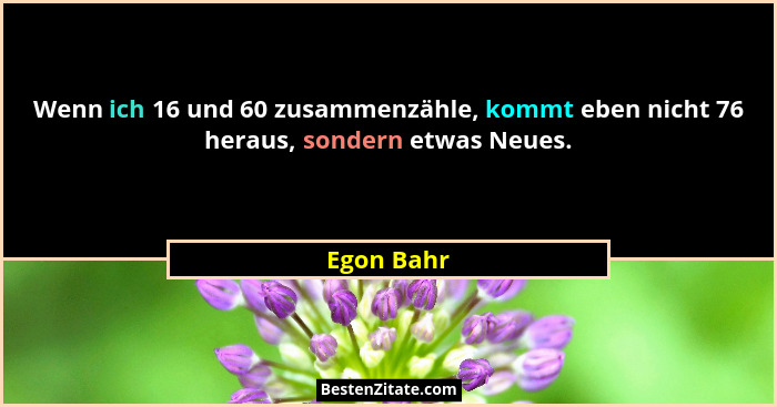 Wenn ich 16 und 60 zusammenzähle, kommt eben nicht 76 heraus, sondern etwas Neues.... - Egon Bahr