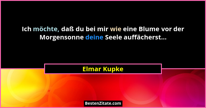 Ich möchte, daß du bei mir wie eine Blume vor der Morgensonne deine Seele auffächerst...... - Elmar Kupke