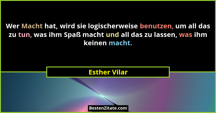Wer Macht hat, wird sie logischerweise benutzen, um all das zu tun, was ihm Spaß macht und all das zu lassen, was ihm keinen macht.... - Esther Vilar