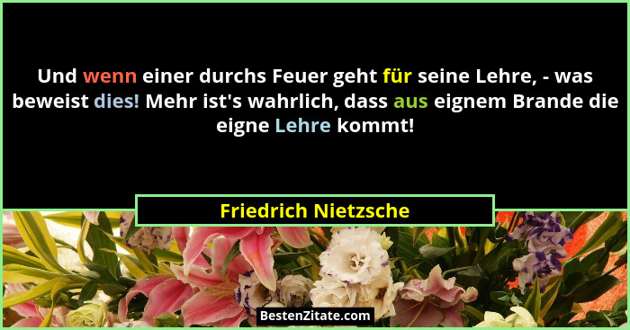 Und wenn einer durchs Feuer geht für seine Lehre, - was beweist dies! Mehr ist's wahrlich, dass aus eignem Brande die eigne... - Friedrich Nietzsche