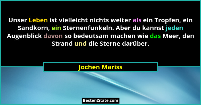 Unser Leben ist vielleicht nichts weiter als ein Tropfen, ein Sandkorn, ein Sternenfunkeln. Aber du kannst jeden Augenblick davon so b... - Jochen Mariss