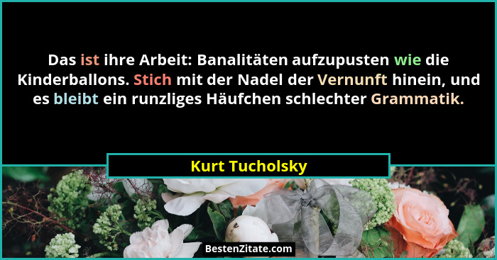 Das ist ihre Arbeit: Banalitäten aufzupusten wie die Kinderballons. Stich mit der Nadel der Vernunft hinein, und es bleibt ein runzli... - Kurt Tucholsky
