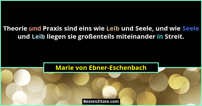 Theorie und Praxis sind eins wie Leib und Seele, und wie Seele und Leib liegen sie großenteils miteinander in Streit.... - Marie von Ebner-Eschenbach