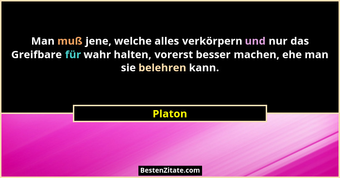 Man muß jene, welche alles verkörpern und nur das Greifbare für wahr halten, vorerst besser machen, ehe man sie belehren kann.... - Platon