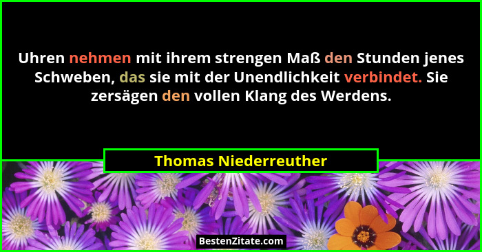 Uhren nehmen mit ihrem strengen Maß den Stunden jenes Schweben, das sie mit der Unendlichkeit verbindet. Sie zersägen den volle... - Thomas Niederreuther