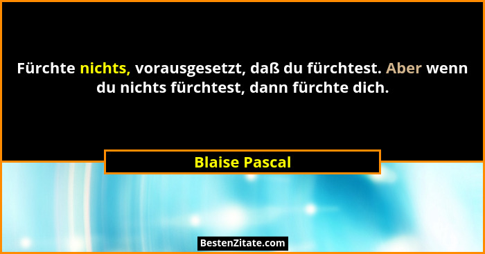 Fürchte nichts, vorausgesetzt, daß du fürchtest. Aber wenn du nichts fürchtest, dann fürchte dich.... - Blaise Pascal