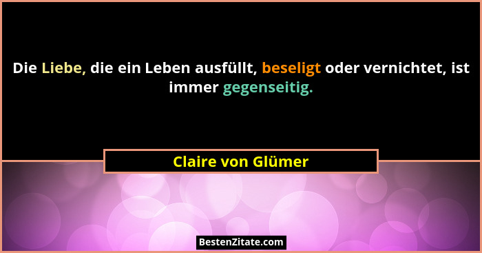 Die Liebe, die ein Leben ausfüllt, beseligt oder vernichtet, ist immer gegenseitig.... - Claire von Glümer