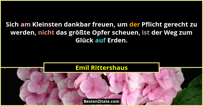 Sich am Kleinsten dankbar freuen, um der Pflicht gerecht zu werden, nicht das größte Opfer scheuen, ist der Weg zum Glück auf Erden... - Emil Rittershaus
