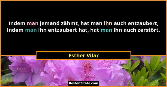 Indem man jemand zähmt, hat man ihn auch entzaubert, indem man ihn entzaubert hat, hat man ihn auch zerstört.... - Esther Vilar