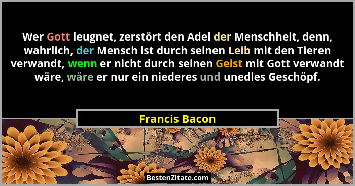 Wer Gott leugnet, zerstört den Adel der Menschheit, denn, wahrlich, der Mensch ist durch seinen Leib mit den Tieren verwandt, wenn er... - Francis Bacon