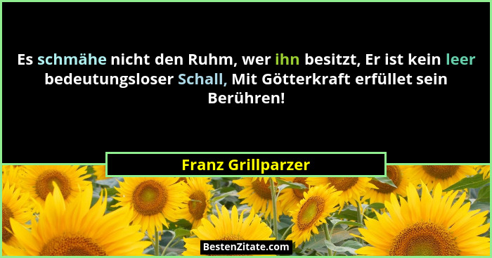 Es schmähe nicht den Ruhm, wer ihn besitzt, Er ist kein leer bedeutungsloser Schall, Mit Götterkraft erfüllet sein Berühren!... - Franz Grillparzer