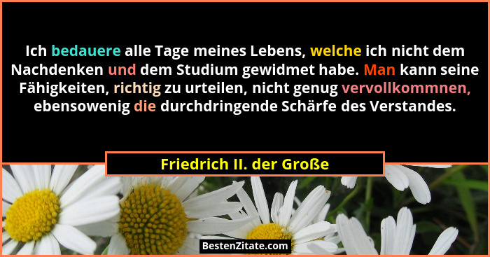 Ich bedauere alle Tage meines Lebens, welche ich nicht dem Nachdenken und dem Studium gewidmet habe. Man kann seine Fähigkei... - Friedrich II. der Große