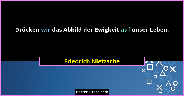 Drücken wir das Abbild der Ewigkeit auf unser Leben.... - Friedrich Nietzsche
