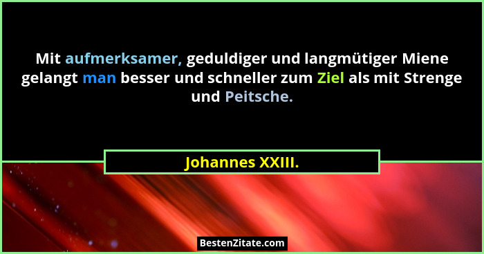 Mit aufmerksamer, geduldiger und langmütiger Miene gelangt man besser und schneller zum Ziel als mit Strenge und Peitsche.... - Johannes XXIII.