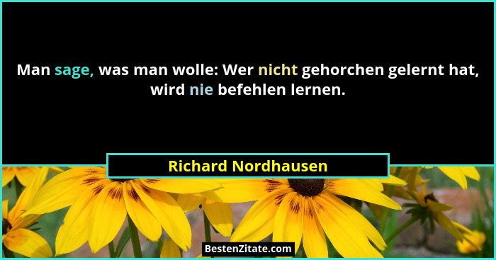 Man sage, was man wolle: Wer nicht gehorchen gelernt hat, wird nie befehlen lernen.... - Richard Nordhausen