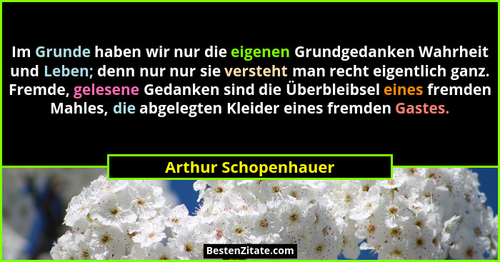 Im Grunde haben wir nur die eigenen Grundgedanken Wahrheit und Leben; denn nur nur sie versteht man recht eigentlich ganz. Fremd... - Arthur Schopenhauer