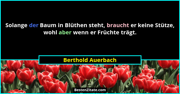 Solange der Baum in Blüthen steht, braucht er keine Stütze, wohl aber wenn er Früchte trägt.... - Berthold Auerbach