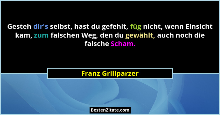 Gesteh dir's selbst, hast du gefehlt, füg nicht, wenn Einsicht kam, zum falschen Weg, den du gewählt, auch noch die falsche Sc... - Franz Grillparzer