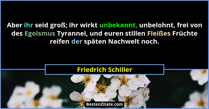 Aber ihr seid groß; ihr wirkt unbekannt, unbelohnt, frei von des Egoismus Tyrannei, und euren stillen Fleißes Früchte reifen der... - Friedrich Schiller