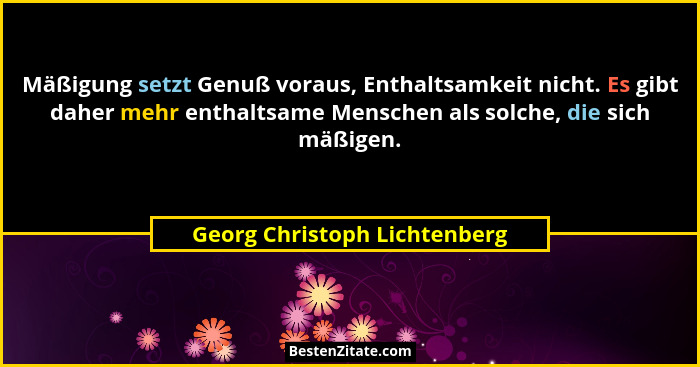 Mäßigung setzt Genuß voraus, Enthaltsamkeit nicht. Es gibt daher mehr enthaltsame Menschen als solche, die sich mäßigen.... - Georg Christoph Lichtenberg