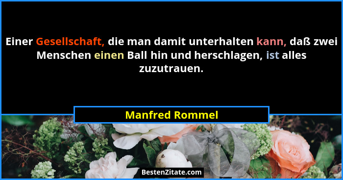 Einer Gesellschaft, die man damit unterhalten kann, daß zwei Menschen einen Ball hin und herschlagen, ist alles zuzutrauen.... - Manfred Rommel