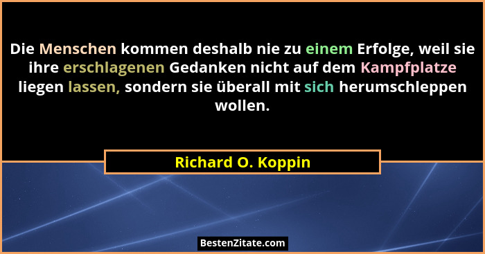 Die Menschen kommen deshalb nie zu einem Erfolge, weil sie ihre erschlagenen Gedanken nicht auf dem Kampfplatze liegen lassen, son... - Richard O. Koppin