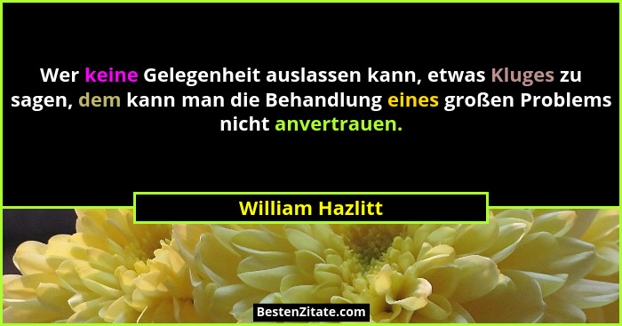 Wer keine Gelegenheit auslassen kann, etwas Kluges zu sagen, dem kann man die Behandlung eines großen Problems nicht anvertrauen.... - William Hazlitt