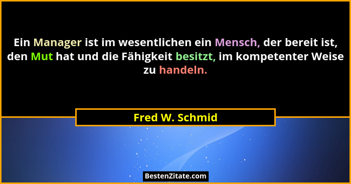 Ein Manager ist im wesentlichen ein Mensch, der bereit ist, den Mut hat und die Fähigkeit besitzt, im kompetenter Weise zu handeln.... - Fred W. Schmid