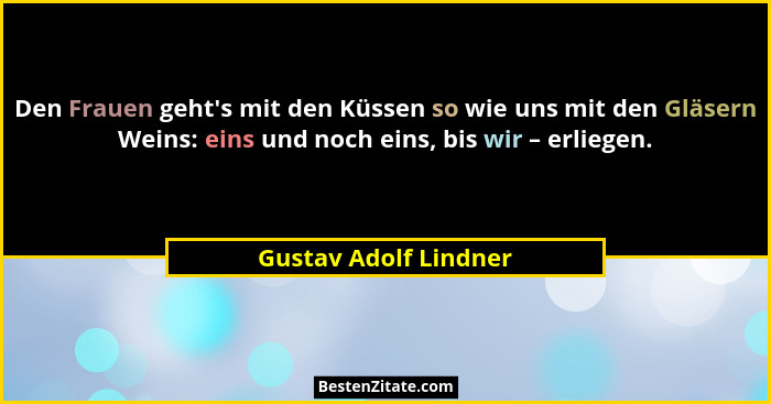 Den Frauen geht's mit den Küssen so wie uns mit den Gläsern Weins: eins und noch eins, bis wir – erliegen.... - Gustav Adolf Lindner