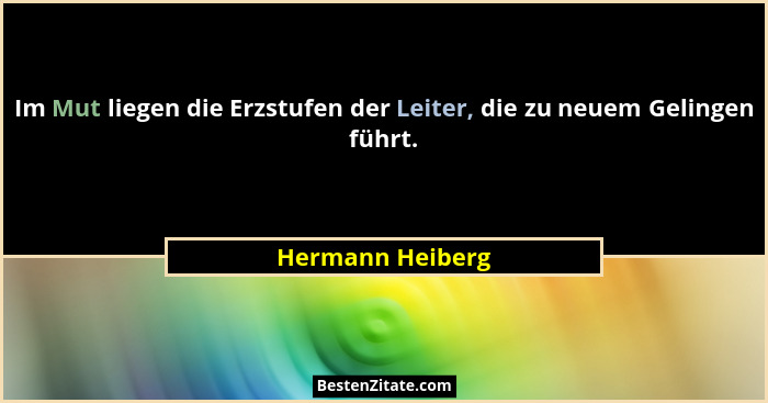 Im Mut liegen die Erzstufen der Leiter, die zu neuem Gelingen führt.... - Hermann Heiberg