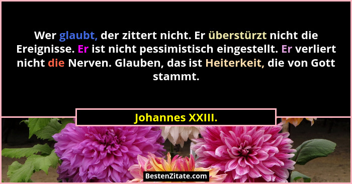 Wer glaubt, der zittert nicht. Er überstürzt nicht die Ereignisse. Er ist nicht pessimistisch eingestellt. Er verliert nicht die Ner... - Johannes XXIII.