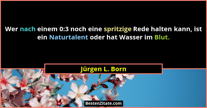 Wer nach einem 0:3 noch eine spritzige Rede halten kann, ist ein Naturtalent oder hat Wasser im Blut.... - Jürgen L. Born