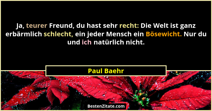Ja, teurer Freund, du hast sehr recht: Die Welt ist ganz erbärmlich schlecht, ein jeder Mensch ein Bösewicht. Nur du und ich natürlich ni... - Paul Baehr