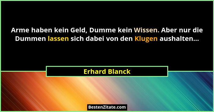 Arme haben kein Geld, Dumme kein Wissen. Aber nur die Dummen lassen sich dabei von den Klugen aushalten...... - Erhard Blanck