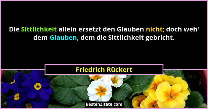 Die Sittlichkeit allein ersetzt den Glauben nicht; doch weh' dem Glauben, dem die Sittlichkeit gebricht.... - Friedrich Rückert