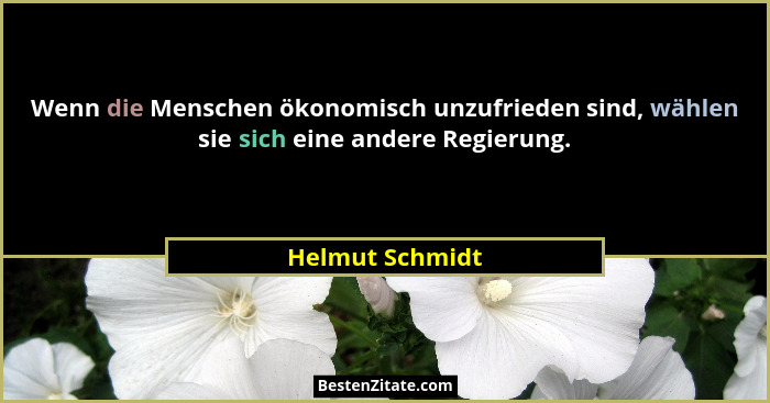 Wenn die Menschen ökonomisch unzufrieden sind, wählen sie sich eine andere Regierung.... - Helmut Schmidt