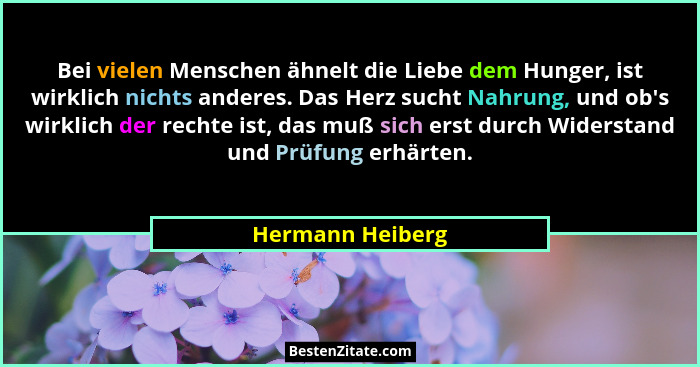 Bei vielen Menschen ähnelt die Liebe dem Hunger, ist wirklich nichts anderes. Das Herz sucht Nahrung, und ob's wirklich der rech... - Hermann Heiberg