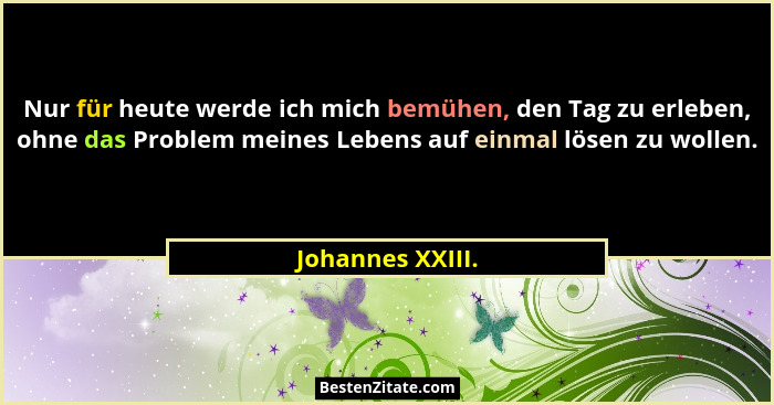 Nur für heute werde ich mich bemühen, den Tag zu erleben, ohne das Problem meines Lebens auf einmal lösen zu wollen.... - Johannes XXIII.