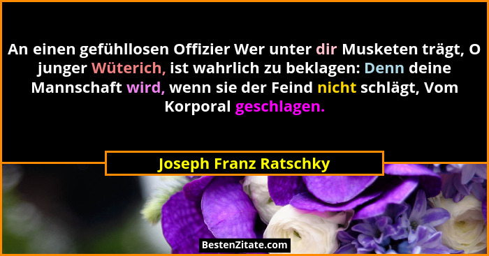 An einen gefühllosen Offizier Wer unter dir Musketen trägt, O junger Wüterich, ist wahrlich zu beklagen: Denn deine Mannschaft... - Joseph Franz Ratschky