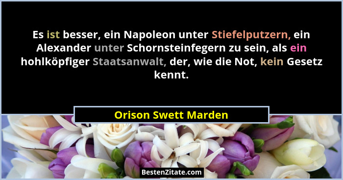 Es ist besser, ein Napoleon unter Stiefelputzern, ein Alexander unter Schornsteinfegern zu sein, als ein hohlköpfiger Staatsanwa... - Orison Swett Marden