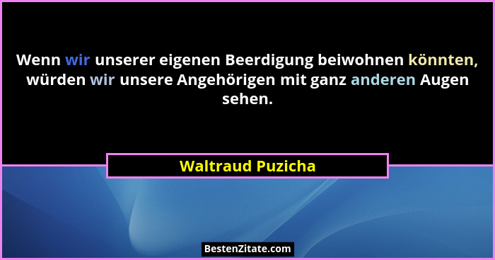 Wenn wir unserer eigenen Beerdigung beiwohnen könnten, würden wir unsere Angehörigen mit ganz anderen Augen sehen.... - Waltraud Puzicha