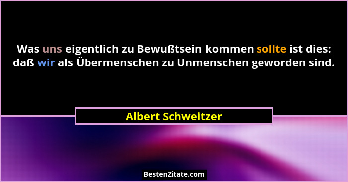 Was uns eigentlich zu Bewußtsein kommen sollte ist dies: daß wir als Übermenschen zu Unmenschen geworden sind.... - Albert Schweitzer