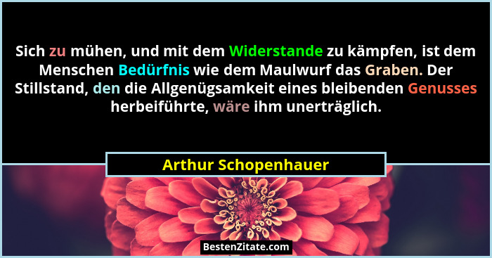 Sich zu mühen, und mit dem Widerstande zu kämpfen, ist dem Menschen Bedürfnis wie dem Maulwurf das Graben. Der Stillstand, den d... - Arthur Schopenhauer