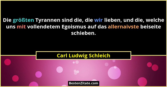 Die größten Tyrannen sind die, die wir lieben, und die, welche uns mit vollendetem Egoismus auf das allernaivste beiseite schie... - Carl Ludwig Schleich
