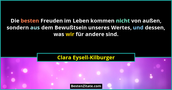 Die besten Freuden im Leben kommen nicht von außen, sondern aus dem Bewußtsein unseres Wertes, und dessen, was wir für andere... - Clara Eysell-Kilburger