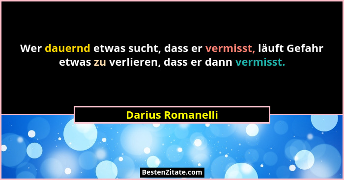 Wer dauernd etwas sucht, dass er vermisst, läuft Gefahr etwas zu verlieren, dass er dann vermisst.... - Darius Romanelli