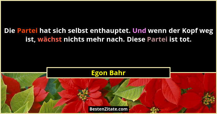 Die Partei hat sich selbst enthauptet. Und wenn der Kopf weg ist, wächst nichts mehr nach. Diese Partei ist tot.... - Egon Bahr